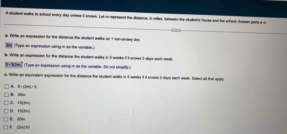 A student walks to school every day unless it snows. Let m represent the distance, in miles, between the student's house and the school. Answer parts a--c.
a. Write an expression for the distance the student walks on 1 non-snowy day.
2m (Type an expression using m as the variable.)
b. Write an expression for the distance the student walks in 5 weeks if it snows 2 days each week.
5· 3(2m) (Type an expression using m as the variable. Do not simplify.)
c. Write an equivalent expression for the distance the student walks in 5 weeks if it snows 2 days each week. Select all that apply.
A. 5· (2m)· 3
B. 30m
C. 10(2m)
D. 15(2m)
E. 20m
F. (2m)10