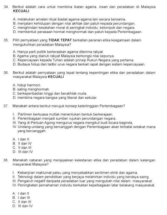 Berikut adalah cara untuk membina ikatan agama, insan dan peradaban di Malaysia
KECUALI
A. melakukan amalan ritual ibadat agama-agama lain secara bersama
B. menjalani kehidupan dengan nilai akhlak dan patuh kepada perundangan
C. menghindari kesalahan moral di peringkat individu, kelompok dan negara.
D. membentuk perasaan hormat menghormati dan patuh kepada Perlembagaan.
35. Pilih pernyataan yang TIDAK TEPAT berkaitan peranan etika keagamaan dalam
mengukuhkan peradaban Malaysia?
A. Hanya parti politik berteraskan agama diterima rakyat.
B. Agama yang dianuti rakyat Malaysia berkongsi nilai sepunya.
C. Kepercayaan kepada Tuhan adalah prinsip Rukun Negara yang pertama.
D. Budaya hidup dan tadbir urus negara berkait rapat dengan sistem kepercayaan.
36. Berikut adalah pernyataan yang tepat tentang kepentingan etika dan peradaban dalam
masyarakat Malaysia KECUALI
A. hidup harmoni.
B. saling menghormati.
C. berkeperibadian tinggi dan berakhlak mulia.
D. membina negara bangsa yang liberal dan sekular.
37. Manakah antara berikut merujuk konsep ketertinggian Perlembagaan?
I. Parlimen berkuasa mutlak menentukan bentuk berkerajaan.
II. Perlembagaan menjadi sumber rujukan perundangan negara.
III. Yang di-Pertuan Agong mengurus negara mengikut budi bicara baginda.
IV. Undang-undang yang bercanggah dengan Perlembagaan akan terbatal setakat mana
yang bercanggah.
A. I dan II
B. II dan IV
C. II dan III
D. III dan IV
38. Manakah cabaran yang menjejaskan kelestarian etika dan peradaban dalam kalangan
masyarakat Malaysia?
I. Kebanjiran maklumat palsu yang menyebabkan sentimen etnik dan agama.
II. Teknologi dalam pendidikan yang berjaya melahirkan individu yang berdaya saing
III. Pengaruh negatif daripada peradaban luar yang mengubah nilai dalam masyarakat.
IV. Peningkatan pemahaman individu berkaitan kepelbagaian latar belakang masyarakat
A. I dan II
B. I dan III
C. II dan III
D. III dan IV