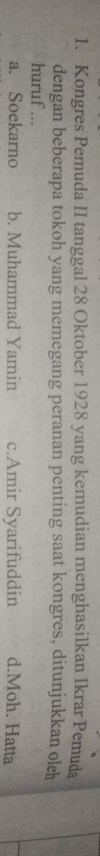 Kongres Pemuda II tanggal 28 Oktober 1928 yang kemudian menghasilkan Ikrar Pemuda
dengan beberapa tokoh yang memegang peranan penting saat kongres, ditunjukkan oleh
huruf ...
a. Soekarno b. Muhammad Yamin c.Amir Syarifuddin d.Moh. Hatta