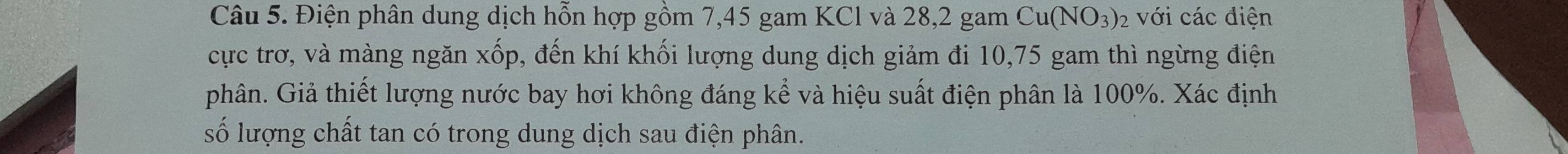 Điện phân dung dịch hỗn hợp gồm 7,45 gam KCl và 28, 2 gam Cu(NO_3)_2 với các điện 
cực trơ, và màng ngăn xốp, đến khí khối lượng dung dịch giảm đi 10,75 gam thì ngừng điện 
phân. Giả thiết lượng nước bay hơi không đáng kể và hiệu suất điện phân là 100%. Xác định 
số lượng chất tan có trong dung dịch sau điện phân.