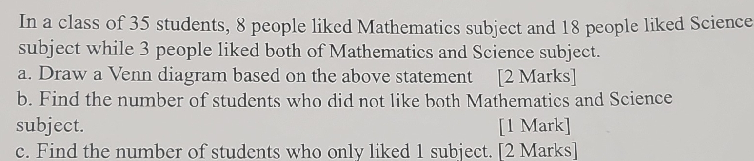 In a class of 35 students, 8 people liked Mathematics subject and 18 people liked Science 
subject while 3 people liked both of Mathematics and Science subject. 
a. Draw a Venn diagram based on the above statement [2 Marks] 
b. Find the number of students who did not like both Mathematics and Science 
subject. [1 Mark] 
c. Find the number of students who only liked 1 subject. [2 Marks]