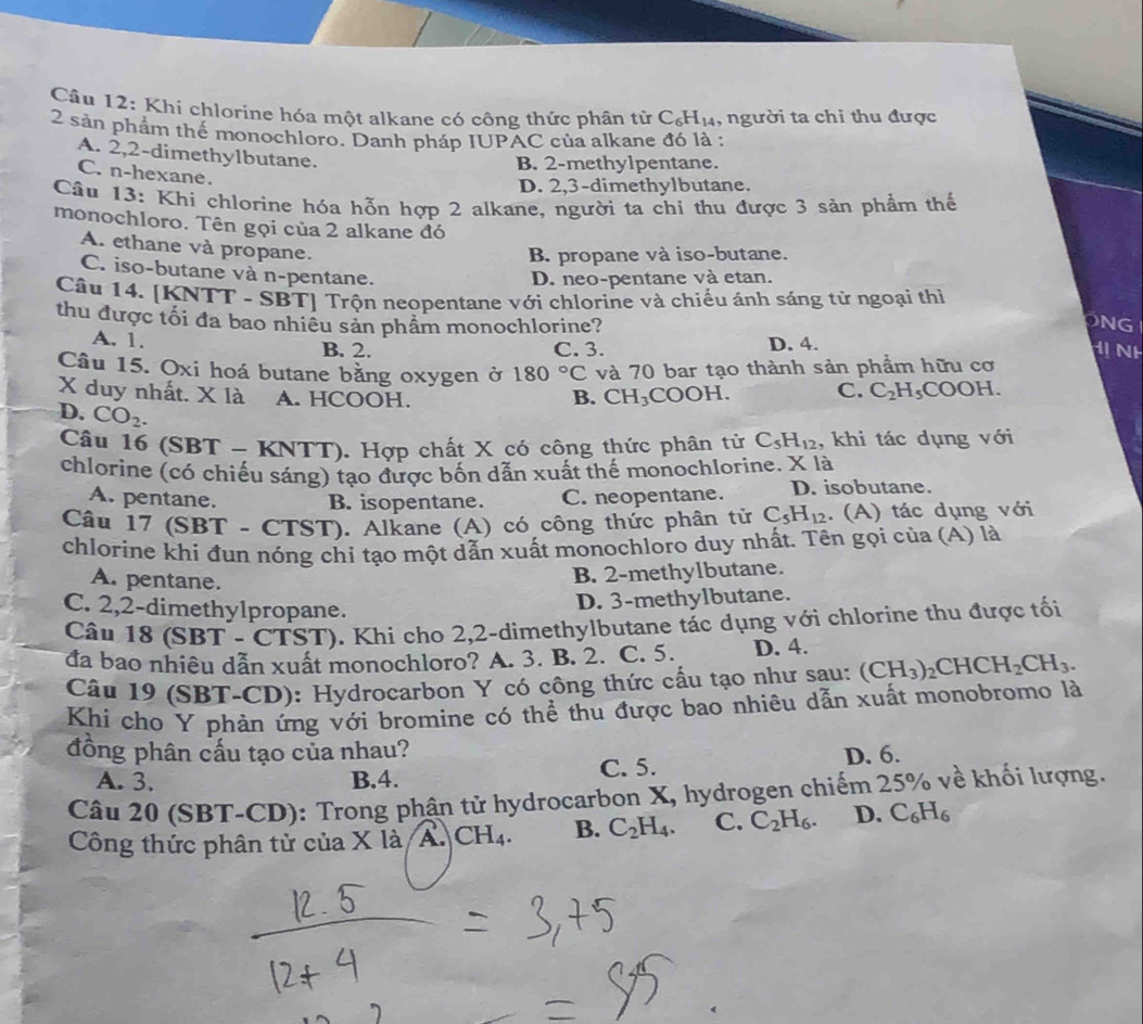 Khi chlorine hóa một alkane có công thức phân tử C_6H_14 , người ta chi thu được
2 sản phẩm thế monochloro. Danh pháp IUPAC của alkane đó là :
A. 2,2-dimethylbutane.
B. 2-methylpentane.
C. n-hexane.
D. 2,3-dimethylbutane.
Cầu 13: Khi chlorine hóa hỗn hợp 2 alkane, người ta chi thu được 3 sản phẩm thể
monochloro. Tên gọi của 2 alkane đó
A. ethane và propane.
B. propane và iso-butane.
D. neo-pentane và etan.
C. iso-butane và n-pentane. ONG
Câu 14. [KNTT - SBT] Trộn neopentane với chlorine và chiếu ánh sáng từ ngoại thì
thu được tối đa bao nhiêu sản phẩm monochlorine?
A. 1. B. 2. C. 3. D. 4.
H NH
Câu 15. Oxi hoá butane bằng oxygen ở 180°C và 70 bar tạo thành sản phẩm hữu cơ
X duy nhất. X là A. HCOOH. B. CH_3COOH. C. C_2H_5COOH.
D. CO_2.
Câu 16 (SBT - KNTT). Hợp chất X có công thức phân tử C_5H_12 , khi tác dụng với
chlorine (có chiếu sáng) tạo được bốn dẫn xuất thế monochlorine. X là
A. pentane. B. isopentane. C. neopentane. D. isobutane.
Câu 17 (SBT - CTST). Alkane (A) có công thức phân tử C_5H_12. (A) tác dụng với
chlorine khi đun nóng chỉ tạo một dẫn xuất monochloro duy nhất. Tên gọi của (A) là
A. pentane.
B. 2-methylbutane.
C. 2,2-dimethylpropane.
D. 3-methylbutane.
Câu 18 (SBT - CTST). Khi cho 2,2-dimethylbutane tác dụng với chlorine thu được tối
đa bao nhiêu dẫn xuất monochloro? A. 3. B. 2. C. 5. D. 4.
Câu 19 (SBT-CD): Hydrocarbon Y có công thức cấu tạo như sau: (CH_3)_2CHCH_2CH_3.
Khi cho Y phản ứng với bromine có thể thu được bao nhiêu dẫn xuất monobromo là
đồng phân cấu tạo của nhau? D. 6.
A. 3. B.4. C. 5.
Câu 20 (SBT-CD): Trong phận tử hydrocarbon X, hydrogen chiếm 25% về khối lượng.
Công thức phân tử của X là A CH_4. B. C_2H_4. C. C_2H_6. D. C_6H_6