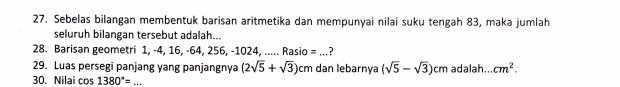 Sebelas bilangan membentuk barisan aritmetika dan mempunyai nilai suku tengah 83, maka jumlah 
seluruh bilangan tersebut adalah... 
28. Barisan geometri 1, -4, 16, -64, 256, -1024, ..... Rasio = ...? 
29. Luas persegi panjang yang panjangnya (2sqrt(5)+sqrt(3))cm dan lebarnãa (sqrt(5)-sqrt(3))cm adalah... cm^2. 
30. Nilai cos 1380°= _