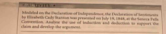 # ACuvity 
Modeled on the Declaration of Independence, the Declaration of Sentiments 
by Elizabeth Cady Stanton was presented on July 19, 1848, at the Seneca Falls 
Convention. Analyze the use of induction and deduction to support the 
claim and develop the argument.