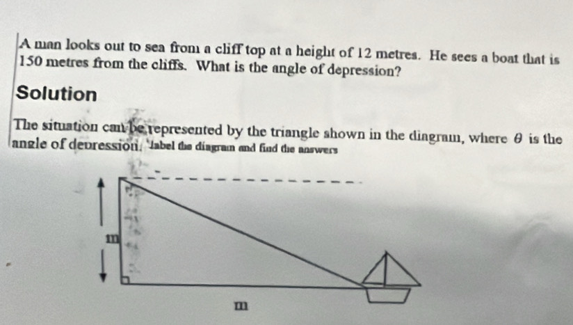 A man looks out to sea from a cliff top at a height of 12 metres. He sees a boat that is
150 metres from the cliffs. What is the angle of depression? 
Solution 
The situation can be represented by the triangle shown in the diagram, where θ is the 
angle of depression, "Jabel the diagram and find the answers
m
m