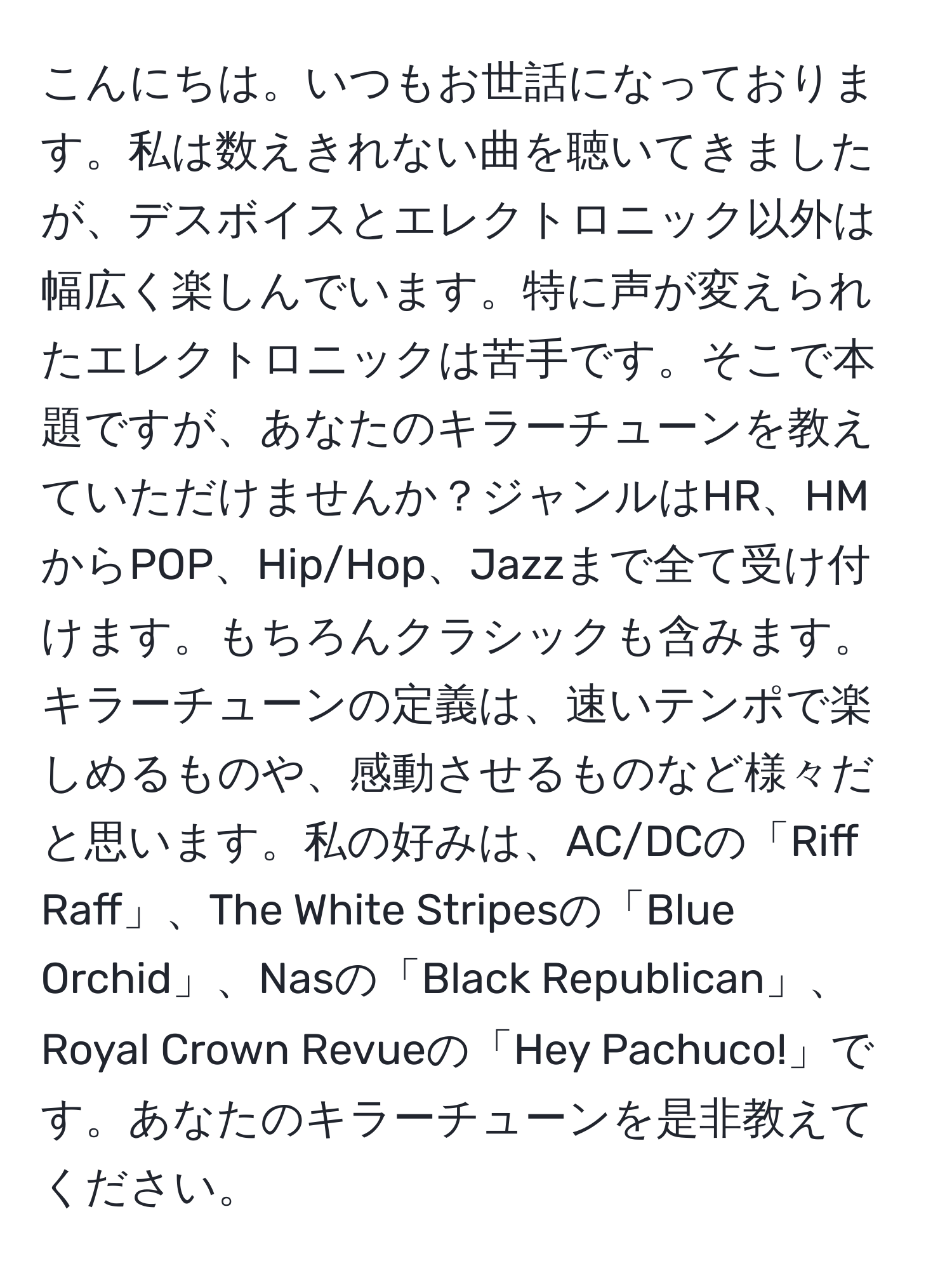 こんにちは。いつもお世話になっております。私は数えきれない曲を聴いてきましたが、デスボイスとエレクトロニック以外は幅広く楽しんでいます。特に声が変えられたエレクトロニックは苦手です。そこで本題ですが、あなたのキラーチューンを教えていただけませんか？ジャンルはHR、HMからPOP、Hip/Hop、Jazzまで全て受け付けます。もちろんクラシックも含みます。キラーチューンの定義は、速いテンポで楽しめるものや、感動させるものなど様々だと思います。私の好みは、AC/DCの「Riff Raff」、The White Stripesの「Blue Orchid」、Nasの「Black Republican」、Royal Crown Revueの「Hey Pachuco!」です。あなたのキラーチューンを是非教えてください。