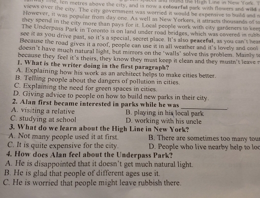 pac nd found the High Line in New York. T
way line, ten metres above the city, and is now a colourful park with flowers and wild a
views over the city. The city government was worried it would be expensive to build and r
However, it was popular from day one. As well as New Yorkers, it attracts thousands of to
they spend in the city more than pays for it. Local people work with city gardeners to keep
The Underpass Park in Toronto is on land under road bridges, which was covered in rubb
see it as you drive past, so it’s a special, secret place. It's also peaceful, as you can't hear
Because the road gives it a roof, people can use it in all weather and it’s lovely and cool
doesn’t have much natural light, but mirrors on the ‘walls’ solve this problem. Mainly te
because they feel it's theirs, they know they must keep it clean and they mustn't leave r
1. What is the writer doing in the first paragraph?
A. Explaining how his work as an architect helps to make cities better.
B. Telling people about the dangers of pollution in cities.
C. Explaining the need for green spaces in cities.
D. Giving advice to people on how to build new parks in their city.
_
2. Alan first became interested in parks while he was
A. visiting a relative B. playing in his local park
C. studying at school D. working with his uncle
3. What do we learn about the High Line in New York?
A. Not many people used it at first. B. There are sometimes too many tou
C. It is quite expensive for the city. D. People who live nearby help to loc
4. How does Alan feel about the Underpass Park?
A. He is disappointed that it doesn’t get much natural light.
B. He is glad that people of different ages use it.
C. He is worried that people might leave rubbish there.