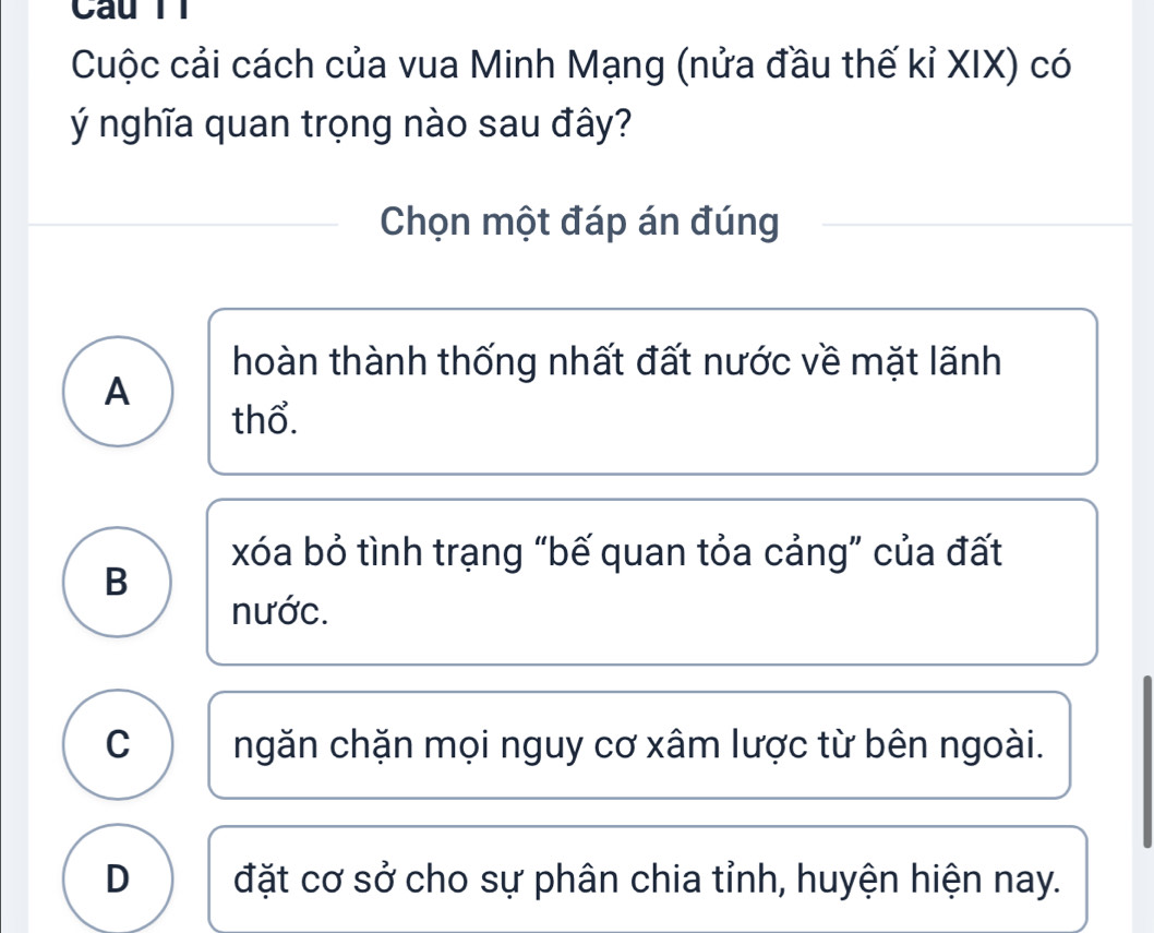 Câu Tỉ
Cuộc cải cách của vua Minh Mạng (nửa đầu thế kỉ XIX) có
ý nghĩa quan trọng nào sau đây?
Chọn một đáp án đúng
hoàn thành thống nhất đất nước về mặt lãnh
A
thổ.
xóa bỏ tình trạng “bế quan tỏa cảng” của đất
B
nước.
C ngăn chặn mọi nguy cơ xâm lược từ bên ngoài.
D đặt cơ sở cho sự phân chia tỉnh, huyện hiện nay.