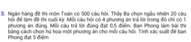 Ngân hàng đề thi môn Toán có 500 câu hỏi. Thầy Ba chọn ngẫu nhiên 20 câu 
hỏi để làm đề thi cuối kỳ. Mồi câu hỏi có 4 phương án trả lời trong đó chỉ có 1
phương án đúng. Mỗi câu trả lời đúng đạt 0,5 điểm. Bạn Phong làm bài thi 
bằng cách chọn hú họa một phương án cho mỗi câu hỏi. Tính xác suất để bạn 
Phong đạt 5 điểm