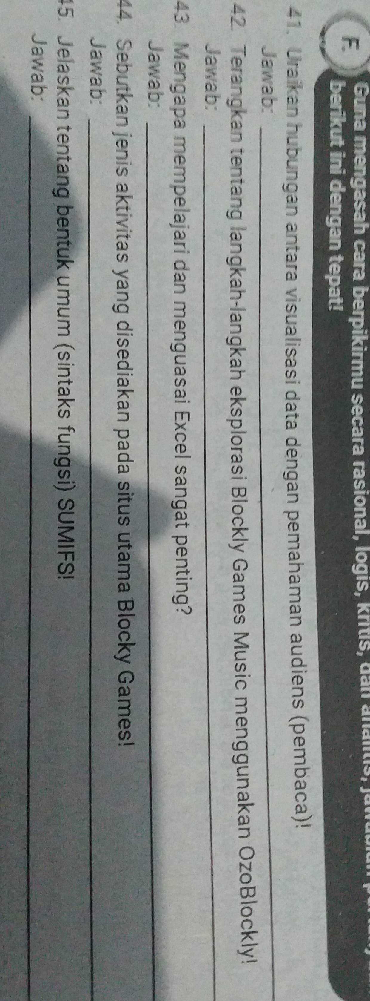 Guna mengasah cara berpikirmu secara rasional, logis, kritis, da n a na lts, j o 
berikut ini dengan tepat! 
41. Uraikan hubungan antara visualisasi data dengan pemahaman audiens (pembaca)! 
Jawab: 
_ 
42. Terangkan tentang langkah-langkah eksplorasi Blockly Games Music menggunakan OzoBlockly! 
Jawab: 
_ 
43. Mengapa mempelajari dan menguasai Excel sangat penting? 
Jawab:_ 
44. Sebutkan jenis aktivitas yang disediakan pada situs utama Blocky Games! 
Jawab:_ 
45. Jelaskan tentang bentuk umum (sintaks fungsi) SUMIFS! 
Jawab:_