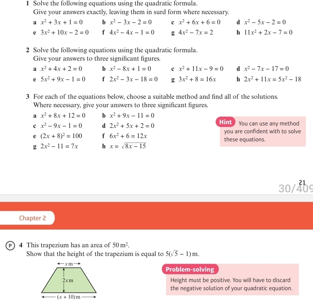 Solve the following equations using the quadratic formula.
Give your answers exactly, leaving them in surd form where necessary.
a x^2+3x+1=0 b x^2-3x-2=0 c x^2+6x+6=0 d x^2-5x-2=0
e 3x^2+10x-2=0 f 4x^2-4x-1=0 g 4x^2-7x=2 h 11x^2+2x-7=0
2 Solve the following equations using the quadratic formula.
Give your answers to three significant figures.
a x^2+4x+2=0 b x^2-8x+1=0 c x^2+11x-9=0 d x^2-7x-17=0
e 5x^2+9x-1=0 f 2x^2-3x-18=0 g 3x^2+8=16x h 2x^2+11x=5x^2-18
3 For each of the equations below, choose a suitable method and find all of the solutions.
Where necessary, give your answers to three significant figures.
a x^2+8x+12=0 b x^2+9x-11=0
c x^2-9x-1=0 d 2x^2+5x+2=0
Hint ) You can use any method
you are confident with to solve
e (2x+8)^2=100 f 6x^2+6=12x these equations.
g 2x^2-11=7x h x=sqrt(8x-15)
21
30/409
Chapter 2
P) 4 This trapezium has an area of 50m^2.
Show that the height of the trapezium is equal to 5(sqrt(5)-1)m.
Problem-solving
Height must be positive. You will have to discard
the negative solution of your quadratic equation.