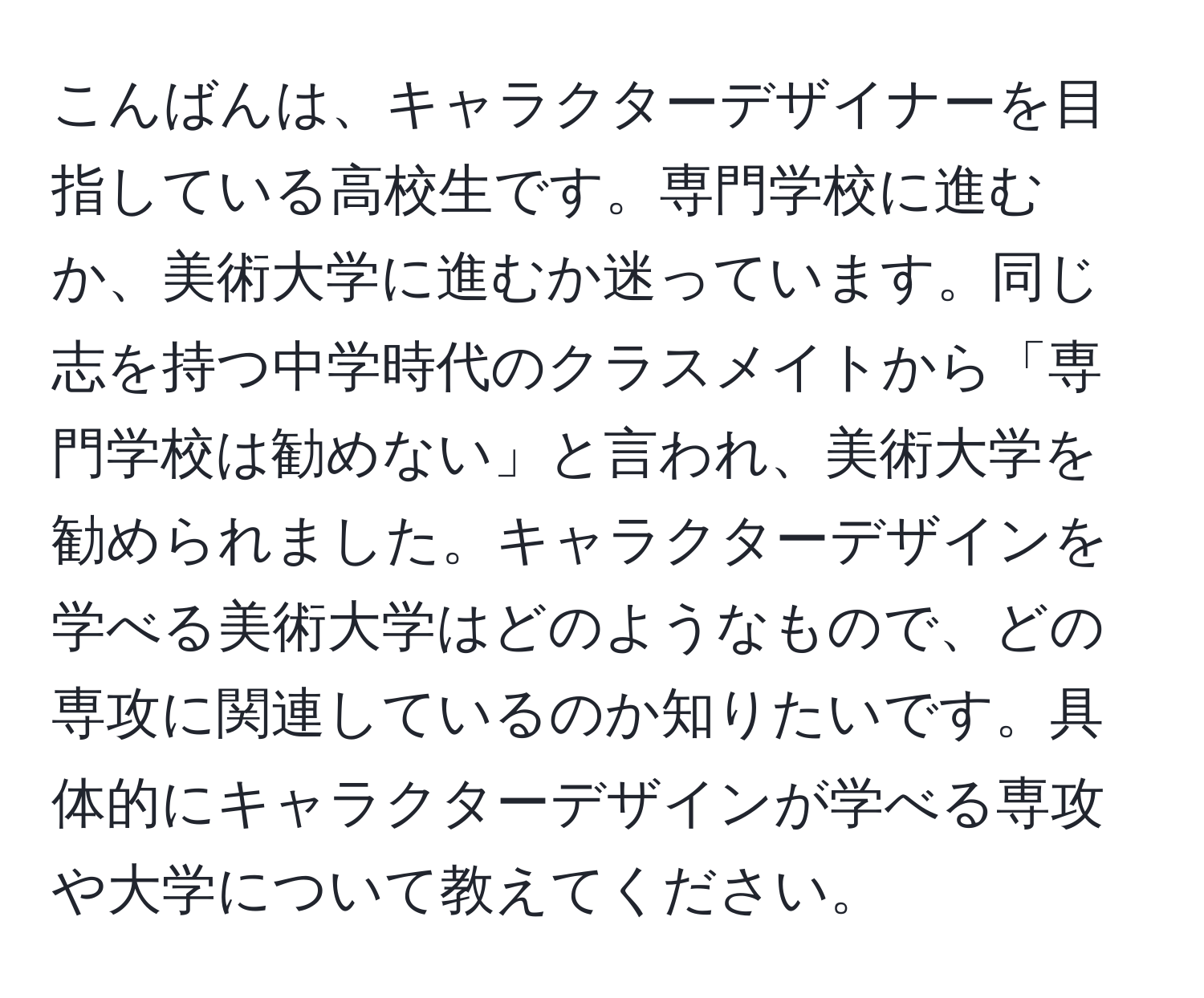 こんばんは、キャラクターデザイナーを目指している高校生です。専門学校に進むか、美術大学に進むか迷っています。同じ志を持つ中学時代のクラスメイトから「専門学校は勧めない」と言われ、美術大学を勧められました。キャラクターデザインを学べる美術大学はどのようなもので、どの専攻に関連しているのか知りたいです。具体的にキャラクターデザインが学べる専攻や大学について教えてください。