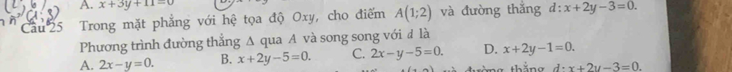 x+3y+11=0
Câu 25 Trong mặt phẳng với hệ tọa độ Oxy, cho điểm A(1;2) và đường thắng d:x+2y-3=0. 
Phương trình đường thẳng Δ qua A và song song với đ là
A. 2x-y=0. B. x+2y-5=0. C. 2x-y-5=0. D. x+2y-1=0.
d:x+2y-3=0.