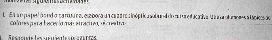 Reatiza las siguientes actividades. 
1. En un papel bond o cartulina, elabora un cuadro sinóptico sobre el discurso educativo. Utiliza plumones o lápices de 
colores para hacerlo más atractivo, sé creativo. 
l Responde las siguientes preguntas.