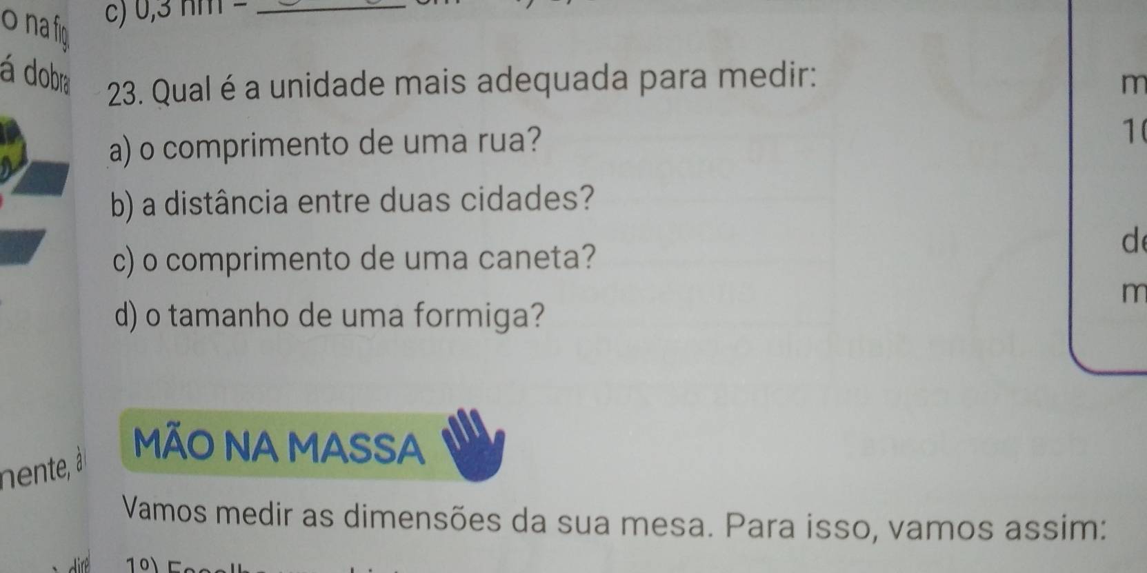 na fig 
C) 0,3 nm −_ 
á dobra 23. Qual é a unidade mais adequada para medir: 
m 
a) o comprimento de uma rua? 
1( 
b) a distância entre duas cidades? 
c) o comprimento de uma caneta? 
d 
m 
d) o tamanho de uma formiga? 
MÃO NA MASSA 
Vamos medir as dimensões da sua mesa. Para isso, vamos assim: 
101