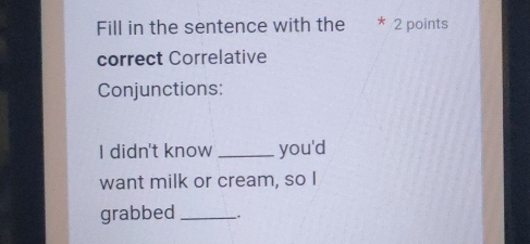 Fill in the sentence with the * 2 points 
correct Correlative 
Conjunctions: 
I didn't know _you'd 
want milk or cream, so I 
grabbed _.