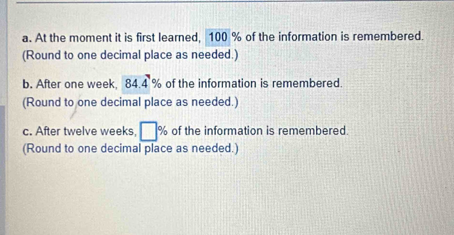 At the moment it is first learned, 100 % of the information is remembered. 
(Round to one decimal place as needed.) 
b. After one week, 84.4% of the information is remembered. 
(Round to one decimal place as needed.) 
c. After twelve weeks, □ % of the information is remembered. 
(Round to one decimal place as needed.)