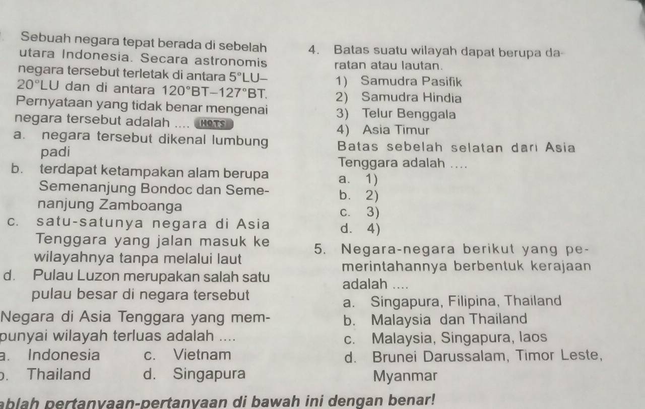 Sebuah negara tepat berada di sebelah 4. Batas suatu wilayah dapat berupa da
utara Indonesia. Secara astronomis ratan atau lautan.
negara tersebut terletak di antara 5°LU-
20°LU dan di antara 120°BT-127°BT. 
1) Samudra Pasifik
2) Samudra Hindia
Pernyataan yang tidak benar mengenai
3) Telur Benggala
negara tersebut adalah W CHOTS
4) Asia Timur
a. negara tersebut dikenal lumbung
padi
Batas sebelah selatan dari Asia
Tenggara adalah ....
b. terdapat ketampakan alam berupa
a. 1)
Semenanjung Bondoc dan Seme- b.2)
nanjung Zamboanga c. 3)
c. satu-satunya negara di Asia d. 4)
Tenggara yang jalan masuk ke 5. Negara-negara berikut yang pe-
wilayahnya tanpa melalui laut
merintahannya berbentuk kerajaan
d. Pulau Luzon merupakan salah satu adalah ....
pulau besar di negara tersebut
a. Singapura, Filipina, Thailand
Negara di Asia Tenggara yang mem- b. Malaysia dan Thailand
punyai wilayah terluas adalah ....
c. Malaysia, Singapura, laos
a. Indonesia c. Vietnam d. Brunei Darussalam, Timor Leste,
. Thailand d. Singapura Myanmar
ablah pertanvaan-pertanyaan di bawah ini dengan benar!