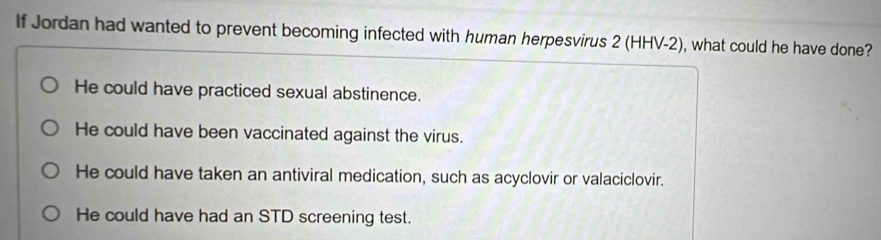 If Jordan had wanted to prevent becoming infected with human herpesvirus 2 (HHV-2), what could he have done?
He could have practiced sexual abstinence.
He could have been vaccinated against the virus.
He could have taken an antiviral medication, such as acyclovir or valaciclovir.
He could have had an STD screening test.