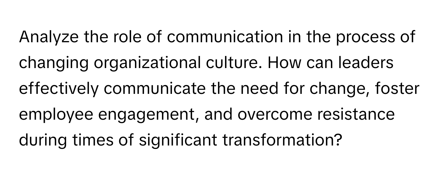 Analyze the role of communication in the process of changing organizational culture. How can leaders effectively communicate the need for change, foster employee engagement, and overcome resistance during times of significant transformation?