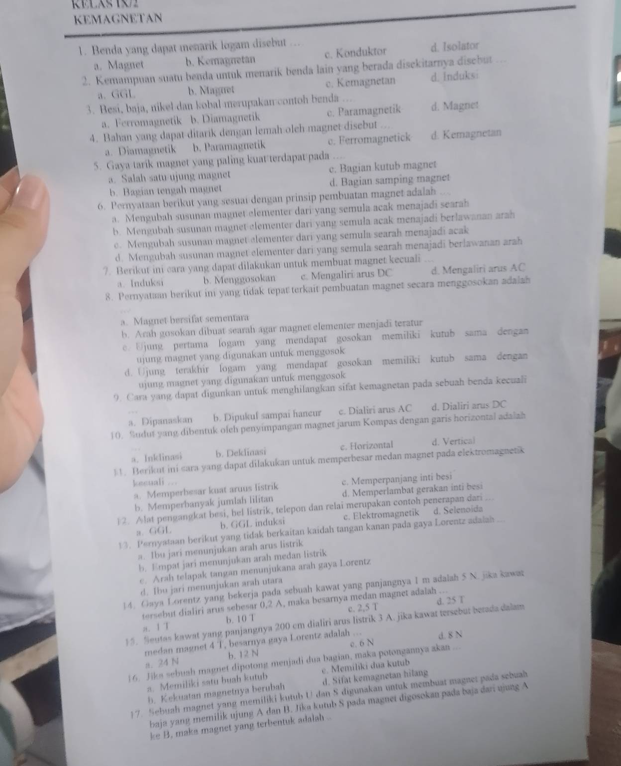 RELAS 12
KEMAGNETAN
1. Benda yang dapat menarik logam disebut
a. Magnet b. Kemagnetan c. Konduktor d. Isolator
2. Kemampuan suatu benda untuk menarik benda lain yang berada disckitarnya disebut . .
a. GGL b. Nagnet c. Kemagnetan d.Induksi
3. Besi, baja, nikel dan kobal merupakan contoh benda ...
a. Ferromagnetik b. Diamagnetik c. Paramagnetik d. Magnet
4. Bahan yang dapat ditarik dengan lemah oleh magnet disebut
a. Diamagnetik b. Paramagnetik c. Ferromagnetick d. Kemagnetan
5. Gaya tarik magnet yang paling kuat terdapat pada . .
a. Salah satu ujung magnet c. Bagian kutub magnet
b. Bagian tengah magnet d. Bagian samping magnet
6. Pernyataan berikut yang sesuai dengan prinsip pembuatan magnet adalah
a. Mengubah susunan magnet elementer dari yang semula acak menajadi searah
b. Mengubah susunan magnet elementer dari yang semula acak menajadi berlawanan arah
c. Mengubah susunan magnet elementer dari yang semula searah menajadi acak
d. Mengubah susunan magnet elementer dari yang semula searah menajadi berlawanan arah
7. Berikut ini cara yang dapat dilakukan untuk membuat magnet kecuali
a. Induksi b. Menggosokan c. Mengaliri arus DC d. Mengaliri arus AC
8. Pernyataan berikut ini yang tidak tepat terkait pembuatan magnet secara menggosokan adalah
a. Magnet bersifat sementara
b. Arah gosokan dibuat searah agar magnet elementer menjadi teratur
e. Ujung pertama logam yang mendapat gosokan memiliki kutub sama dengan
ujung magnet yang digunakan untuk menggosok
d. Ujung terakhir logam yang mendapat gosokan memiliki kutub sama dengan
ujung magnet yang digunakan untuk menggosok
9. Cara yang dapat digunkan untuk menghilangkan sifat kemagnetan pada sebuah benda kecuali
a. Dipanaskan b. Dipukuf sampai haneur c. Dialiri arus AC d. Dialiri arus DC
10. Sudut yang dibentuk olch penyimpangan magnet jarum Kompas dengan garis horizontal adalah
a. Inklinasi b. Deklinasi c. Horizontal d. Vertical
11. Berikut ini sara yang dapat dilakukan untuk memperbesar medan magnet pada elektromagnetik
kecuali ...
a. Memperbesar kuat aruus listrik c. Memperpanjang inti besi
b. Memperbanyak jumlah lilitan d. Memperlambat gerakan inti besi
) 2. Alat pengangkat besi, bel listrik, telepon dan relai merupakan contoh penerapan dari ...
a. GGL b. GGL induksi c. Elektromagnetik d. Selenoida
13. Pernyataan berikut yang tidak berkaitan kaidah tangan kanan pada gaya Lorentz adalah
a. Ibu jari menunjukan arah arus listrik
b. Empat jari menunjukan arah medan listrik
c. Arah telapak tangan menunjukana arah gaya Lorentz
d. Ibu jari menunjukan arah utara
14. Gaya Lorentz yang bekerja pada sebuah kawat yang panjangnya I m adalah 5 N. jika kawar
d. 25 T
tersebut dialiri arus sebesar 0,2 A, maka besarnya medan magnet adalah ...
a. 1 T b. 10 T c. 2,5 T
15. Seutas kawat yang panjangnya 200 cm dialiri arus listrik 3 A. jika kawat tersebut betada dalam
medan magnet 4 T, besarnya gaya Lorentz adalah ... d. 8 N
a. 24 N b. 12 N e. 6 N
16. Jika sebuah magnet dipotong menjadi dua bagian, maka potongannya akan ...
a. Memiliki satu buah kutub e. Memiliki dua kutub
b. Kekuatan magnetnya berubah d. Sifat kemagnetan hilang
17. Sebuah magnet yang memiliki kutub U dan S digunakan untuk membuat magnet pada sebuab
baja yang memilik ujung A dan B. Jika kutub S pada magnet digosokan pada baja dari ujung A
ke B, maka magnet yang terbentuk adalah ..