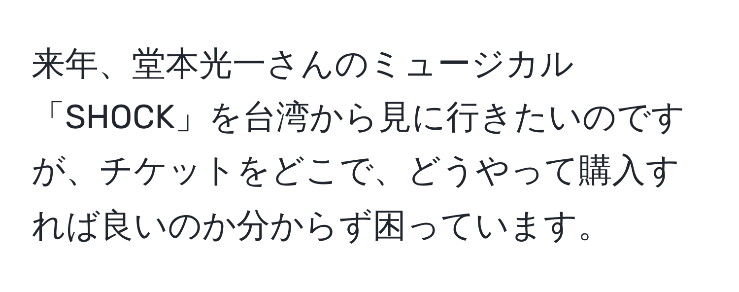 来年、堂本光一さんのミュージカル「SHOCK」を台湾から見に行きたいのですが、チケットをどこで、どうやって購入すれば良いのか分からず困っています。