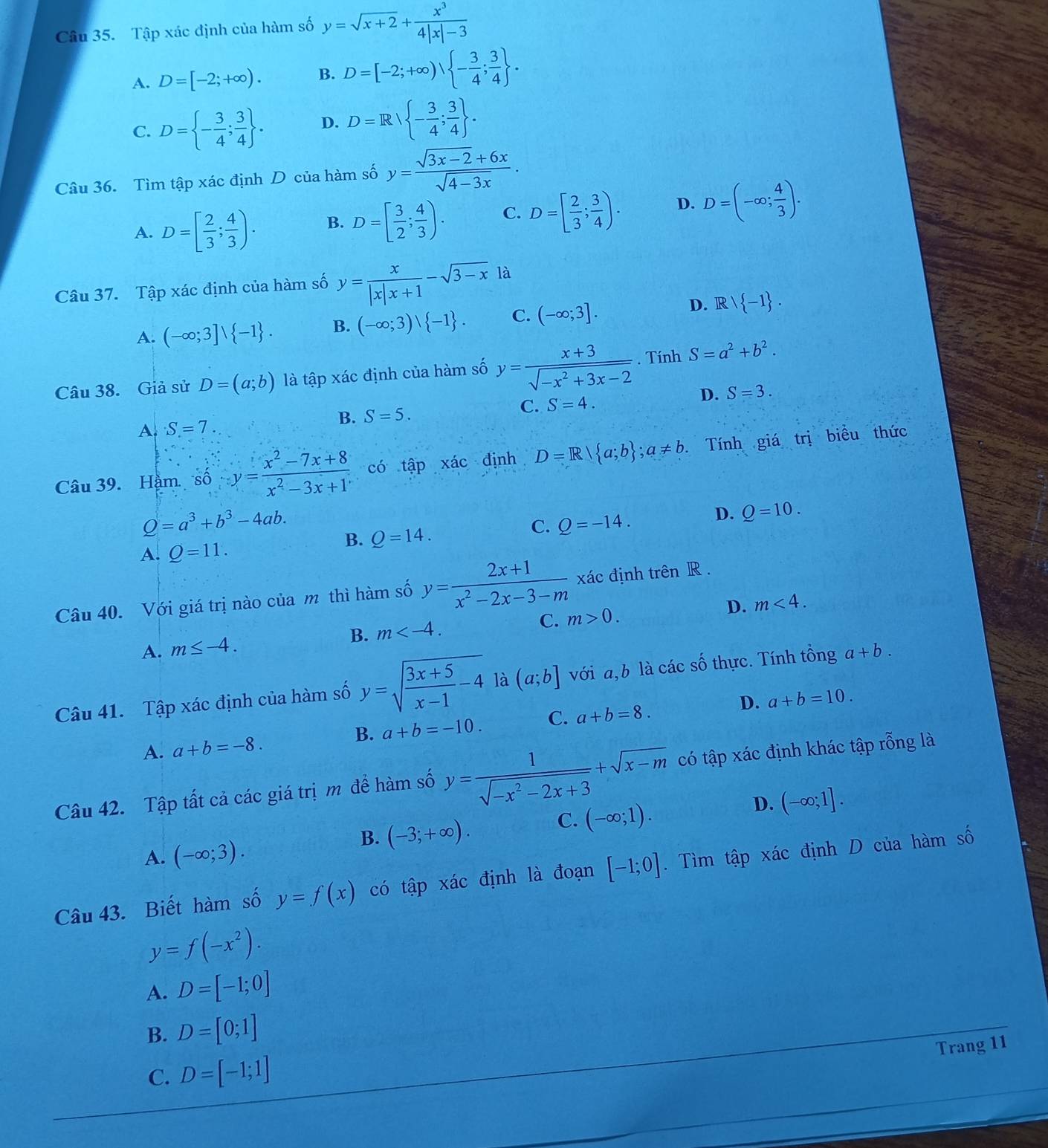 Tập xác định của hàm số y=sqrt(x+2)+ x^3/4|x|-3 
A. D=[-2;+∈fty ). B. D=[-2;+∈fty ), - 3/4 ; 3/4  .
C. D= - 3/4 ; 3/4  . D. D=R/ - 3/4 ; 3/4  .
Câu 36. Tìm tập xác định D của hàm số y= (sqrt(3x-2)+6x)/sqrt(4-3x) .
A. D=[ 2/3 ; 4/3 ). B. D=[ 3/2 ; 4/3 ). C. D=[ 2/3 ; 3/4 ). D. D=(-∈fty ; 4/3 ).
Câu 37. Tập xác định của hàm số y= x/|x|x+1 -sqrt(3-x)1a
D. R
A. (-∈fty ;3]vee  -1 . B. (-∈fty ;3)vee  -1 . C. (-∈fty ;3].  -1 .
Câu 38. Giả sử D=(a;b) là tập xác định của hàm số y= (x+3)/sqrt(-x^2+3x-2) . Tính S=a^2+b^2.
B. S=5. C. S=4. D. S=3.
A S=7
Câu 39. Hậm số ∴ y= (x^2-7x+8)/x^2-3x+1  có tập xác định D=R| a;b ;a!= b. Tính giá trị biểu thức
Q=a^3+b^3-4ab. B. Q=14.
C. Q=-14.
D. Q=10.
A. Q=11.
Câu 40. Với giá trị nào của m thì hàm số y= (2x+1)/x^2-2x-3-m  xác định trên R .
A. m≤ -4. B. m C. m>0. D. m<4.
Câu 41. Tập xác định của hàm số y=sqrt(frac 3x+5)x-1-4 là (a;b] với a,b là các số thực. Tính tổng a+b.
D.
B. a+b=-10. C. a+b=8. a+b=10.
A. a+b=-8.
Câu 42. Tập tất cả các giá trị m để hàm số y= 1/sqrt(-x^2-2x+3) +sqrt(x-m) có tập xác định khác tập rỗng là
D. (-∈fty ;1].
B. (-3;+∈fty ).
C. (-∈fty ;1).
A. (-∈fty ;3).
Câu 43. Biết hàm số y=f(x) có tập xác định là đoạn [-1;0]. Tìm tập xác định D của hàm số
y=f(-x^2).
A. D=[-1;0]
B. D=[0;1]
Trang 11
C. D=[-1;1]