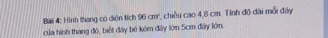 Hình thang có diễn tích 96cm^2 , chiều cao 4,8 cm. Tính độ dài mỗi đáy 
của hình thang đó, biết đáy bé kém đảy lớn 5cm đây lớn.