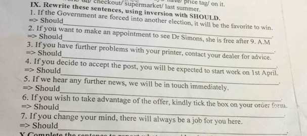 Un/ checkout/supermarket/ last summer. ha ve price tag/ on it. 
IX. Rewrite these sentences, using inversion with SHOULD. 
_ 
1. If the Government are forced into another election, it will be the favorite to win. 
=> Should 
_ 
2. If you want to make an appointment to see Dr Simons, she is free after 9. A.M 
=> Should 
_ 
3. If you have further problems with your printer, contact your dealer for advice. 
=> Should 
. 
_ 
4. If you decide to accept the post, you will be expected to start work on 1st April. 
=> Should 
. 
_ 
5. If we hear any further news, we will be in touch immediately. 
. 
=> Should 
. 
_ 
6. If you wish to take advantage of the offer, kindly tick the box on your order form. 
=> Should 
. 
7. If you change your mind, there will always be a job for you here. 
_ 
=> Should 
V Complete the sent 
.