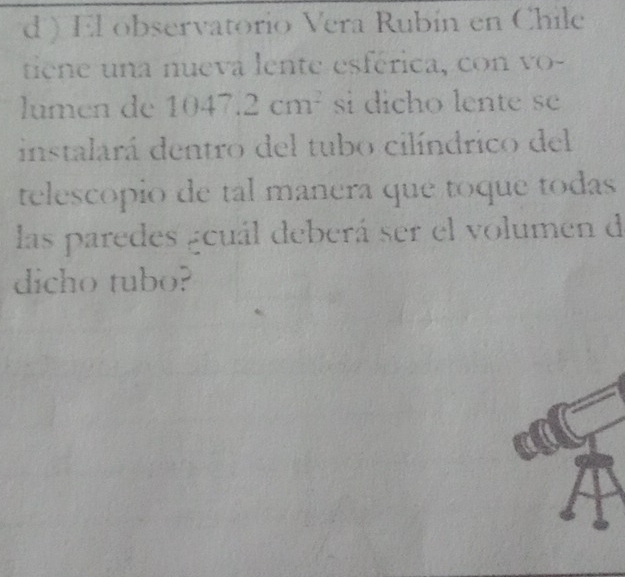 ) El observatorio Vera Rubín en Chile 
tiene una nueva lente esférica, con vo- 
lumen de 1047.2cm^2 si dicho lente se 
instalará dentro del tubo cilíndrico del 
telescopio de tal manera que toque todas 
las paredes geuál deberá ser el volumen de 
dicho tubo?