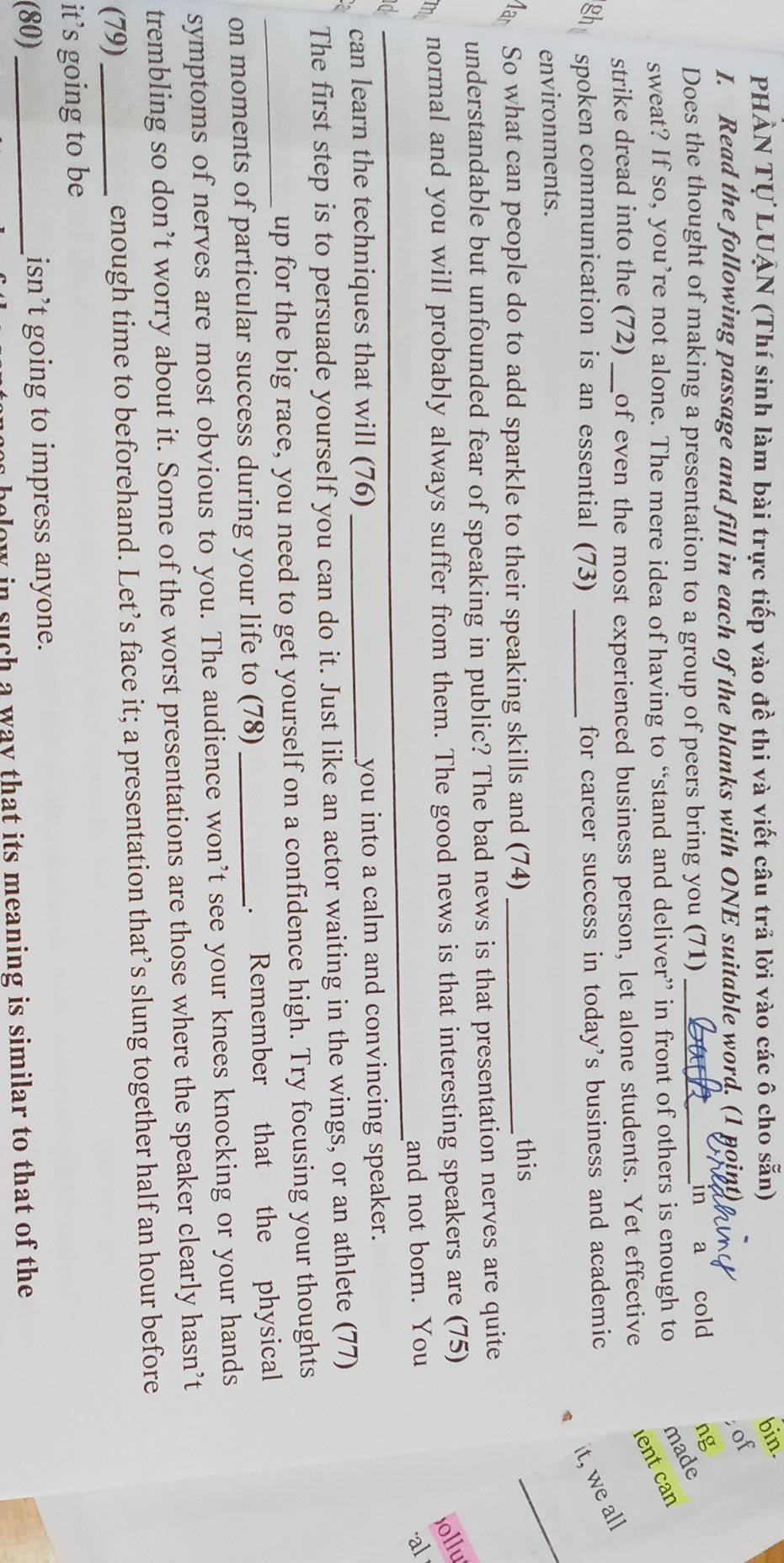 PHẢN Tự LUẠN (Thí sinh làm bài trực tiếp vào đề thi và viết câu trả lời vào các ô cho sẵn) 
bin. 
I. Read the following passage and fill in each of the blanks with ONE suitable word. (1 point) 
; of 
Does the thought of making a presentation to a group of peers bring you (71) 
in a cold ng 
sweat? If so, you’re not alone. The mere idea of having to “stand and deliver” in front of others is enough to made 
strike dread into the (72) _of even the most experienced business person, let alone students. Yet effective ent can 
it, we all 
gh spoken communication is an essential (73) _for career success in today's business and academic 
environments. 
Mar So what can people do to add sparkle to their speaking skills and (74)_ 
this 
_ 
understandable but unfounded fear of speaking in public? The bad news is that presentation nerves are quite 
normal and you will probably always suffer from them. The good news is that interesting speakers are (75) 
jollu 
_ 
_ 
and not born. You al 
can learn the techniques that will (76) _you into a calm and convincing speaker. 
The first step is to persuade yourself you can do it. Just like an actor waiting in the wings, or an athlete (77) 
up for the big race, you need to get yourself on a confidence high. Try focusing your thoughts 
on moments of particular success during your life to (78)_ . Remember that the physical 
symptoms of nerves are most obvious to you. The audience won’t see your knees knocking or your hands 
trembling so don’t worry about it. Some of the worst presentations are those where the speaker clearly hasn’t 
(79) _enough time to beforehand. Let’s face it; a presentation that’s slung together half an hour before 
it’s going to be 
(80)_ isn’t going to impress anyone. 
low in such a way that its meaning is similar to that of the