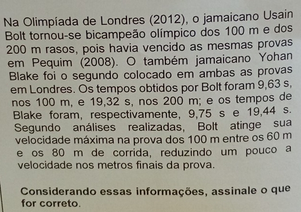 Na Olimpíada de Londres (2012), o jamaicano Usain 
Bolt tornou-se bicampeão olímpico dos 100 m e dos
200 m rasos, pois havia vencido as mesmas provas 
em Pequim (2008). O também jamaicano Yohan 
Blake foi o segundo colocado em ambas as provas 
em Londres. Os tempos obtidos por Bolt foram 9,63 s, 
nos 100 m, e 19,32 s, nos 200 m; e os tempos de 
Blake foram, respectivamente, 9,75 s e 19,44 s. 
Segundo análises realizadas, Bolt atinge sua 
velocidade máxima na prova dos 100 m entre os 60 m
e os 80 m de corrida, reduzindo um pouco a 
velocidade nos metros finais da prova. 
Considerando essas informações, assinale o que 
for correto.