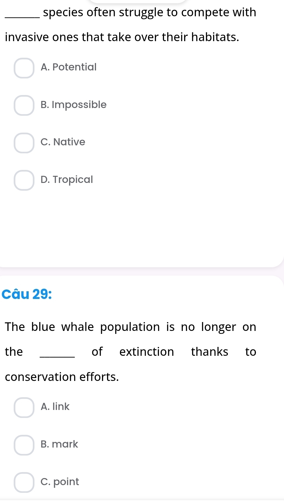 species often struggle to compete with
invasive ones that take over their habitats.
A. Potential
B. Impossible
C. Native
D. Tropical
Câu 29:
The blue whale population is no longer on
_
the of extinction thanks to
conservation efforts.
A. link
B. mark
C. point