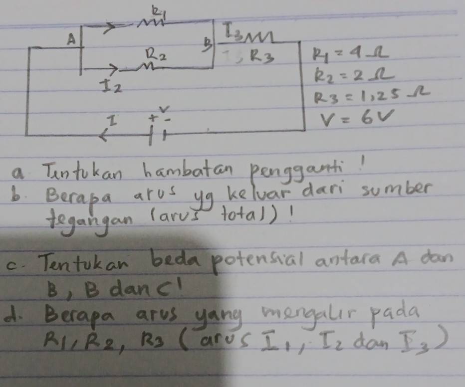 a Tntokan hambatan pengganti!
b. Berapa arus yg kelvar dari sumber
tegangan (arus total)!
c. Tentokan beda potensial antara A daan
B, B danc!
d. Berapa arus yang mengalir pada
R_1,R_2,R_3 (aros I_1,I_2 dan I_3)