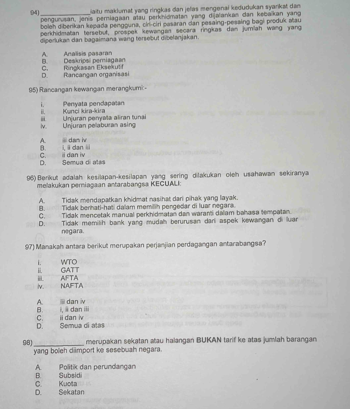 94)_ iaitu maklumat yang ringkas dan jelas mengenai kedudukan syarikat dan 
pengurusan, jenis perniagaan atau perkhidmatan yang dijalankan dan kebaikan yang
boleh diberikan kepada pengguna, ciri-ciri pasaran dan pesaing-pesaing bagi produk atau
perkhidmatan tersebut, prospek kewangan secara ringkas dan jumlah wang yang
diperlukan dan bagaimana wang tersebut dibelanjakan.
A. Analisis pasaran
B. Deskripsi perniagaan
C. Ringkasan Eksekutif
D. Rancangan organisasi
95) Rancangan kewangan merangkumi:-
i. Penyata pendapatan
i、 Kunci kira-kira
ⅲ.    Unjuran penyata aliran tunai
iv. Unjuran pelaburan asing
A.    ⅲ dan iv
B.  i, i dan ⅲ
C.    ii dan iv
D.  Semua di atas
96) Berikut adalah kesilapan-kesilapan yang sering dilakukan oleh usahawan sekiranya
melakukan perniagaan antarabangsa KECUALI:
A. Tidak mendapatkan khidmat nasihat dari pihak yang layak.
B. Tidak berhati-hati dalam memilih pengedar di luar negara.
C. Tidak mencetak manual perkhidmatan dan waranti dalam bahasa tempatan.
D. Tidak memilih bank yang mudah berurusan dari aspek kewangan di luar
negara.
97) Manakah antara berikut merupakan perjanjian perdagangan antarabangsa?
i. WTO
ⅱ. GATT
ⅲ. AFTA
iv. NAFTA
A. ⅲ dan iv
B. i, ii dan iii
C. ii dan iv
D.    Semua di atas
98)_ merupakan sekatan atau halangan BUKAN tarif ke atas jumlah barangan
yang boleh diimport ke sesebuah negara.
A. Politik dan perundangan
B. Subsidi
C. Kuota
D.  Sekatan