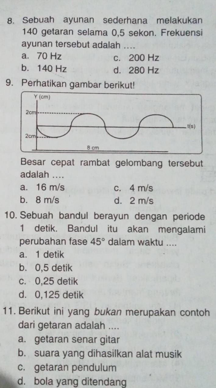 Sebuah ayunan sederhana melakukan
140 getaran selama 0,5 sekon. Frekuensi
ayunan tersebut adalah ....
a. 70 Hz c. 200 Hz
b. 140 Hz d. 280 Hz
9. Perhatikan gambar berikut!
Besar cepat rambat gelombang tersebut
adalah ....
a. 16 m/s c. 4 m/s
b. 8 m/s d. 2 m/s
10. Sebuah bandul berayun dengan periode
1 detik. Bandul itu akan mengalami
perubahan fase 45° dalam waktu ....
a. 1 detik
b. 0,5 detik
c. 0,25 detik
d. 0,125 detik
11. Berikut ini yang bukan merupakan contoh
dari getaran adalah ....
a. getaran senar gitar
b. suara yang dihasilkan alat musik
c. getaran pendulum
d. bola yang ditendang