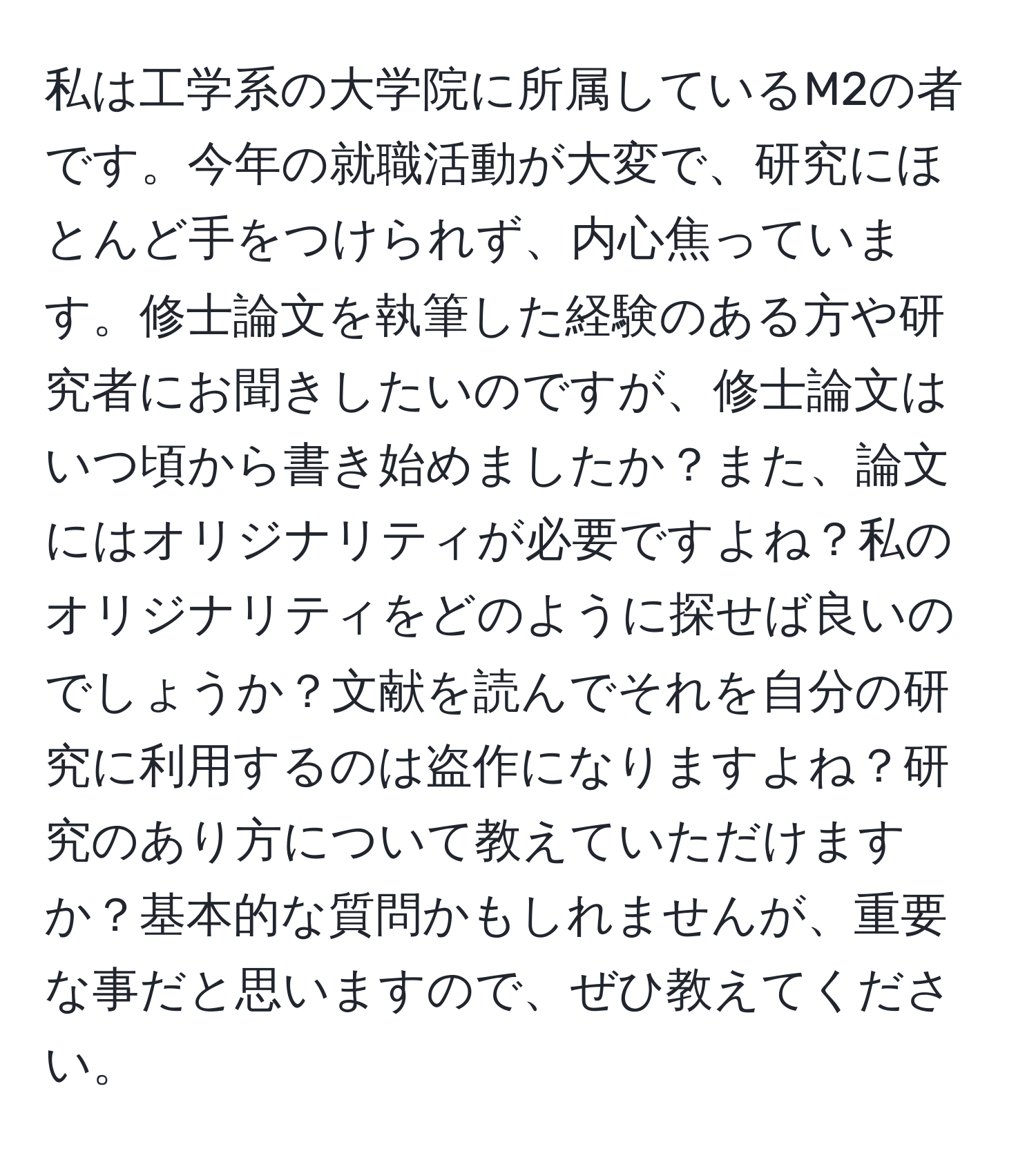 私は工学系の大学院に所属しているM2の者です。今年の就職活動が大変で、研究にほとんど手をつけられず、内心焦っています。修士論文を執筆した経験のある方や研究者にお聞きしたいのですが、修士論文はいつ頃から書き始めましたか？また、論文にはオリジナリティが必要ですよね？私のオリジナリティをどのように探せば良いのでしょうか？文献を読んでそれを自分の研究に利用するのは盗作になりますよね？研究のあり方について教えていただけますか？基本的な質問かもしれませんが、重要な事だと思いますので、ぜひ教えてください。