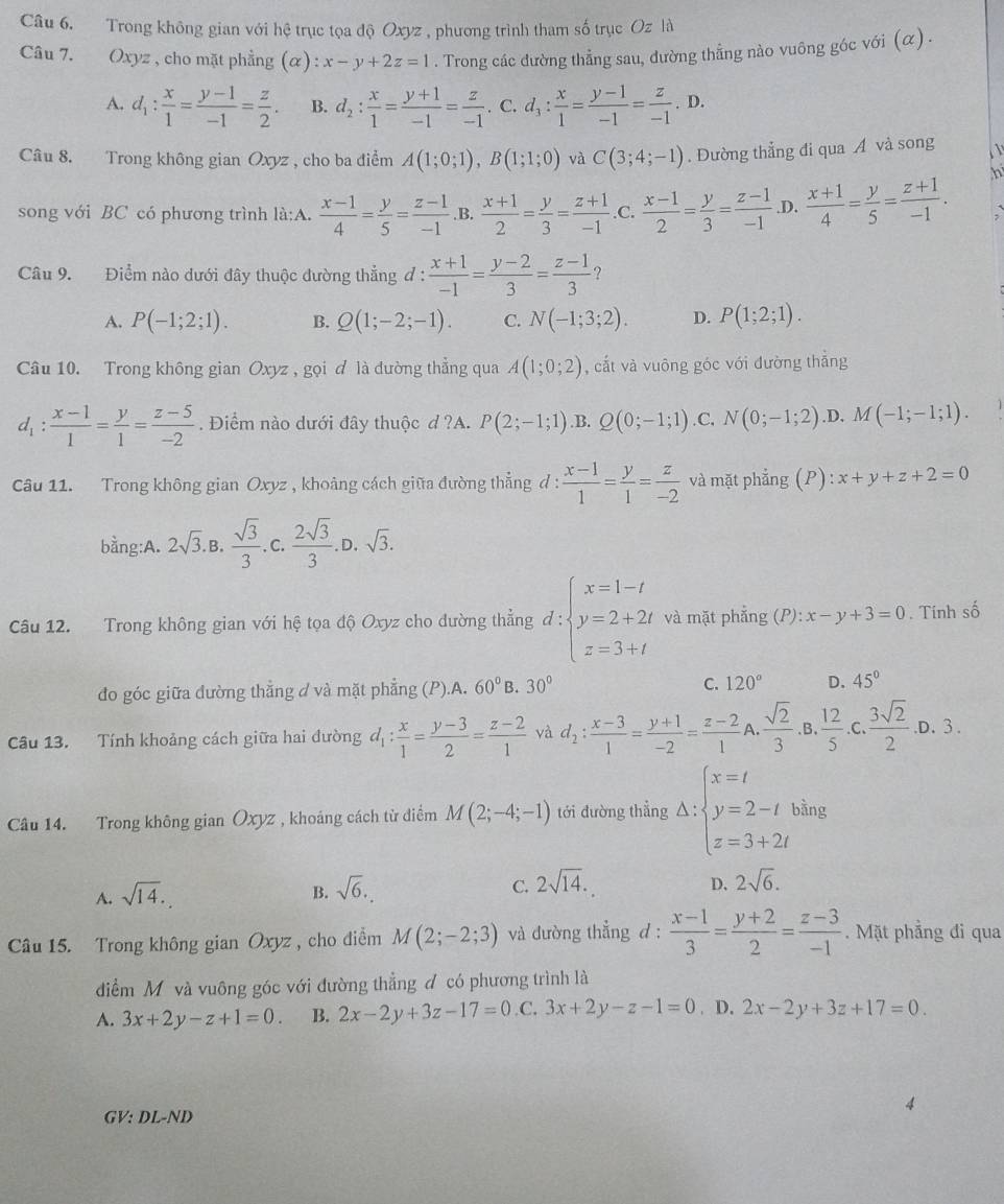 Trong không gian với hệ trục tọa độ Oxyz , phương trình tham số trục Oz là
Câu 7. Oxyz , cho mặt phẳng (α) x-y+2z=1. Trong các đường thẳng sau, dường thẳng nào vuông góc với (α) .
A. d_1: x/1 = (y-1)/-1 = z/2 . B. d_2: x/1 = (y+1)/-1 = z/-1 . C. d_3: x/1 = (y-1)/-1 = z/-1  D.
Câu 8. Trong không gian Oxyz , cho ba điểm A(1;0;1),B(1;1;0) và C(3;4;-1). Đường thẳng đi qua A và song   
song với BC có phương trình là:A.  (x-1)/4 = y/5 = (z-1)/-1  .B.  (x+1)/2 = y/3 = (z+1)/-1  .C.  (x-1)/2 = y/3 = (z-1)/-1  .D.  (x+1)/4 = y/5 = (z+1)/-1 .
h
Câu 9. Điểm nào dưới đây thuộc đường thẳng đ :  (x+1)/-1 = (y-2)/3 = (z-1)/3 ?
A. P(-1;2;1). B. Q(1;-2;-1). C. N(-1;3;2). D. P(1;2;1).
Câu 10. Trong không gian Oxyz , gọi ơ là đường thẳng qua A(1;0;2) , cắt và vuông góc với đường thắng
d_1: (x-1)/1 = y/1 = (z-5)/-2 . Điểm nào dưới đây thuộc d ?A. P(2;-1;1) ,B. Q(0;-1;1) C. N(0;-1;2) .D. M(-1;-1;1).
Câu 11. Trong không gian Oxyz , khoảng cách giữa đường thẳng đ :  (x-1)/1 = y/1 = z/-2  và mặt phẳng ; (P) :x+y+z+2=0
bằng:A. 2sqrt(3).B. sqrt(3)/3 . C.  2sqrt(3)/3 . D. sqrt(3).
Câu 12. Trong không gian với hệ tọa độ Oxyz cho đường thẳng đ : d:beginarrayl x=1-t y=2+2t z=3+tendarray. và mặt phẳng (P): x-y+3=0. Tính số
do góc giữa đường thẳng d và mặt phẳng (P).A. 60° B. 30° C. 120° D. 45°
Câu 13. Tính khoảng cách giữa hai đường d_1: x/1 = (y-3)/2 = (z-2)/1  yà d_2: (x-3)/1 = (y+1)/-2 = (z-2)/1  A.  sqrt(2)/3 . B.  12/5 . . 3sqrt(2)/2 .D.3
Câu 14. Trong không gian Oxyz , khoảng cách từ điểm M(2;-4;-1) tới đường thẳng Delta :beginarrayl x=t y=2-t z=3+2tendarray. bằng
A. sqrt(14).
B. sqrt(6).
C. 2sqrt(14). 2sqrt(6).
D.
Câu 15. Trong không gian Oxyz , cho điểm M(2;-2;3) và đường thẳng d :  (x-1)/3 = (y+2)/2 = (z-3)/-1 . Mặt phẳng đi qua
điểm M và vuông góc với đường thẳng đ có phương trình là
A. 3x+2y-z+1=0. B. 2x-2y+3z-17=0 C. 3x+2y-z-1=0. D. 2x-2y+3z+17=0.
GV: DL-ND