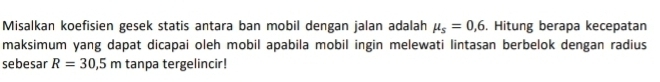 Misalkan koefisien gesek statis antara ban mobil dengan jalan adalah mu _s=0,6. Hitung berapa kecepatan 
maksimum yang dapat dicapai oleh mobil apabila mobil ingin melewati lintasan berbelok dengan radius 
sebesar R=30,5m tanpa tergelincir!