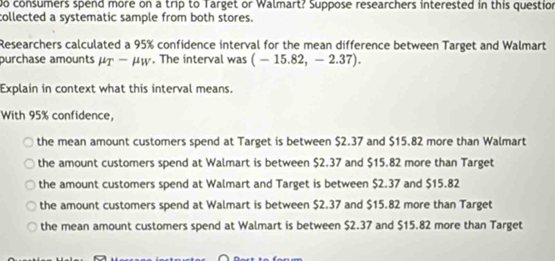 Do consumers spend more on a trip to Target or Walmart? Suppose researchers interested in this question
collected a systematic sample from both stores.
Researchers calculated a 95% confidence interval for the mean difference between Target and Walmart
purchase amounts mu _T-mu _W. The interval was (-15.82,-2.37). 
Explain in context what this interval means.
With 95% confidence,
the mean amount customers spend at Target is between $2.37 and $15.82 more than Walmart
the amount customers spend at Walmart is between $2.37 and $15.82 more than Target
the amount customers spend at Walmart and Target is between $2.37 and $15.82
the amount customers spend at Walmart is between $2.37 and $15.82 more than Target
the mean amount customers spend at Walmart is between $2.37 and $15.82 more than Target