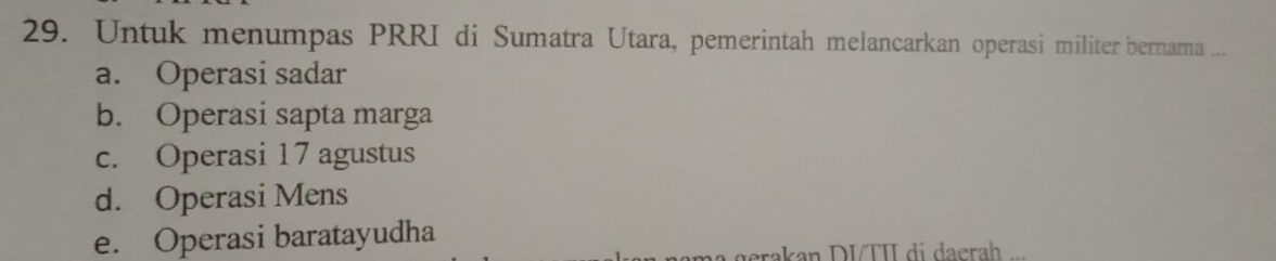 Untuk menumpas PRRI di Sumatra Utara, pemerintah melancarkan operasi militer bernama ...
a. Operasi sadar
b. Operasi sapta marga
c. Operasi 17 agustus
d. Operasi Mens
e. Operasi baratayudha
erakan DITI di daerah