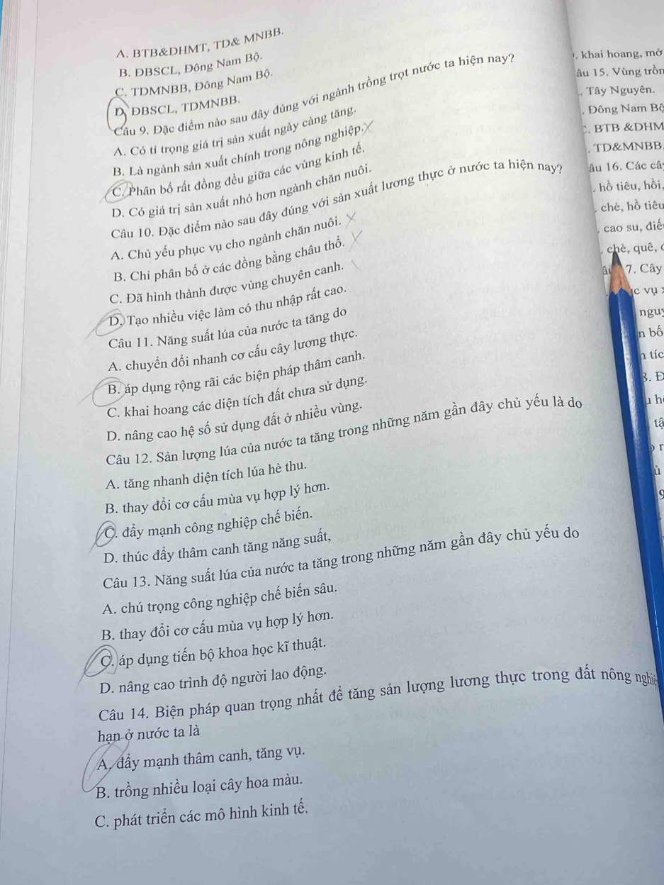 A. BTB&DHMT, TD& MNBB.
B. ĐBSCL, Đông Nam Bộ.
C. TDMNBB, Đông Nam Bộ.
âu 15. Vùng trồn
Tây Nguyên.
Cầu 9. Đặc điểm nào sau đây đúng với ngành trồng trọt nước ta hiện nay . khai hoang, mở
DBSCL, TDMNBB.
. Đông Nam Bộ
C. BTB &DHM
A. Có tỉ trọng giá trị sản xuất ngày càng tăng
B. Là ngành sản xuất chính trong nông nghiệp
C. Phân bố rất đồng đều giữa các vùng kinh tế.. TD&MNBB
hồ tiêu, hồi,
D. Có giá trị sản xuất nhỏ hơn ngành chăn nuôi
Câu 10. Đặc điểm nào sau đây đúng với sản xuất lương thực ở nước ta hiện nay1 âu 16. Các câ
chè, hồ tiêu
, cao su, điế
A. Chủ yếu phục vụ cho ngành chăn nuôi.
B. Chỉ phân bố ở các đồng bằng châu thổ.
chè, quê,
C. Đã hình thành được vùng chuyên canh.
ât 7. Cây
D. Tạo nhiều việc làm có thu nhập rất cao.
c vụ 
Câu 11. Năng suất lúa của nước ta tăng do
nguy
A. chuyển đổi nhanh cơ cấu cây lương thực.
n bố
B. áp dụng rộng rãi các biện pháp thâm canh.
h tíc
C. khai hoang các diện tích đất chưa sử dụng.
3. D
D. nâng cao hệ số sử dụng đất ở nhiều vùng.
tậ
Câu 12. Sản lượng lúa của nước ta tăng trong những năm gần đây chủ yếu là do 1 h
A. tăng nhanh diện tích lúa hè thu.
i
B. thay đồi cơ cấu mùa vụ hợp lý hơn.
C. đầy mạnh công nghiệp chế biến.
D. thúc đẩy thâm canh tăng năng suất,
Câu 13. Năng suất lúa của nước ta tăng trong những năm gần đây chủ yếu do
A. chú trọng công nghiệp chế biến sâu.
B. thay đổi cơ cấu mùa vụ hợp lý hơn.
C. áp dụng tiến bộ khoa học kĩ thuật.
D. nâng cao trình độ người lao động.
Câu 14. Biện pháp quan trọng nhất đề tăng sản lượng lương thực trong đất nông nghiệ
hạn ở nước ta là
A đầy mạnh thâm canh, tăng vụ.
B. trồng nhiều loại cây hoa màu.
C. phát triển các mô hình kinh tế.