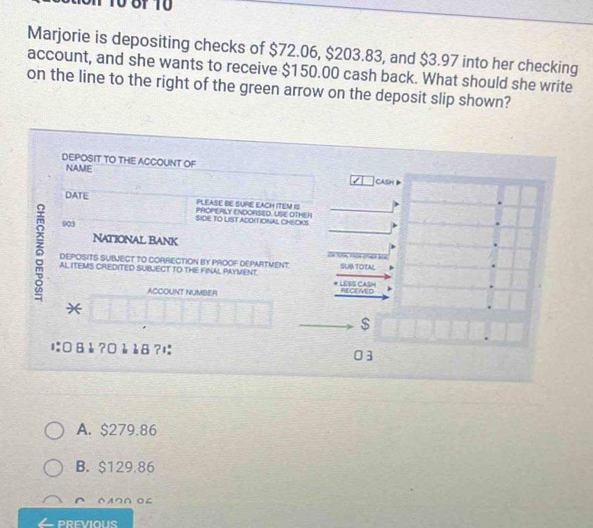 10 8f 10
Marjorie is depositing checks of $72.06, $203.83, and $3.97 into her checking
account, and she wants to receive $150.00 cash back. What should she write
on the line to the right of the green arrow on the deposit slip shown?
DEPOSIT TO THE ACCOUNT OF CASH
NAME
DATE PLEASE BE SURE EACH ITEM IS
PROPERLY ENDORSED. USE OTHER
903
SIDE TO LIST ADOITIONAL CHECKS
National Bank
5 AL ITEMS CREDITED SUBJECT TO THE FINAL PAYMENT.
DEPOSITS SUBJECT TO CORRECTION BY PROOF DEPARTMENT SUB TOTAL s
* LESS CASH
ACCOUNT NUMBER RECEIVED
*
$
1:□ 8 è ?0 è è8 ?!
03
A. $279.86
B. $129.86
61つΩ 04
PRFVIOUS