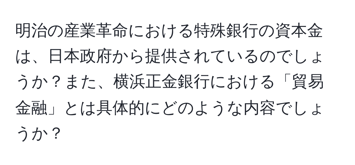 明治の産業革命における特殊銀行の資本金は、日本政府から提供されているのでしょうか？また、横浜正金銀行における「貿易金融」とは具体的にどのような内容でしょうか？