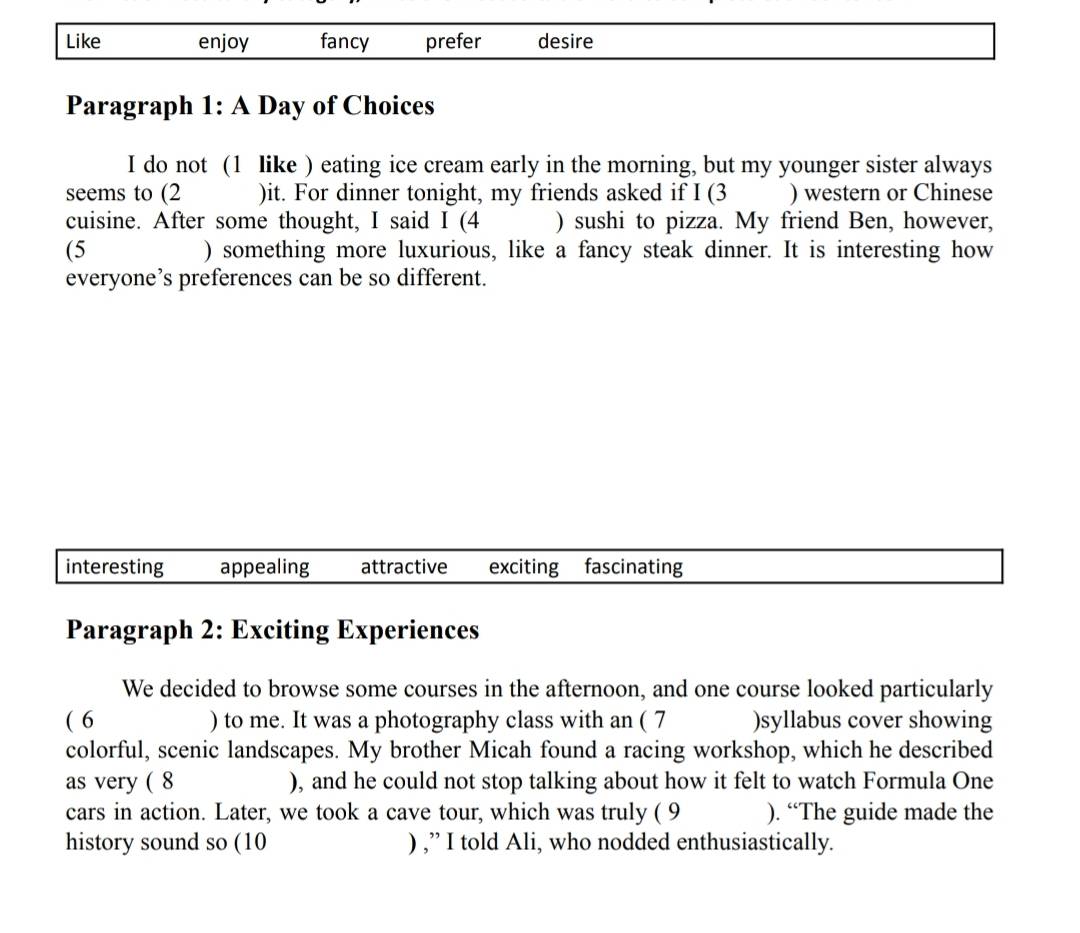 Like enjoy fancy prefer desire
Paragraph 1: A Day of Choices
I do not (1 like ) eating ice cream early in the morning, but my younger sister always
seems to (2 )it. For dinner tonight, my friends asked if I (3 ) western or Chinese
cuisine. After some thought, I said I (4 ) sushi to pizza. My friend Ben, however,
(5 ) something more luxurious, like a fancy steak dinner. It is interesting how
everyone’s preferences can be so different.
interesting appealing attractive exciting fascinating
Paragraph 2: Exciting Experiences
We decided to browse some courses in the afternoon, and one course looked particularly
( 6 ) to me. It was a photography class with an ( 7 )syllabus cover showing
colorful, scenic landscapes. My brother Micah found a racing workshop, which he described
as very ( 8 ), and he could not stop talking about how it felt to watch Formula One
cars in action. Later, we took a cave tour, which was truly ( 9 ). “The guide made the
history sound so (10 ) ,” I told Ali, who nodded enthusiastically.