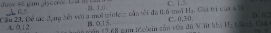được 46 gam glycerol. Gia tị của C. 1, 5.
0, 5. B. 1, 0.
Câu 23. Để tác dụng hết với a mol triolein cần tối đa 0, 6 mol H_2. Giả trị của a là D. 0,2
B. 0, 15. C. 0.30.
A. 0,12. tàn toàn 17,68 gam triolein cần vừa đủ V lít khi H_2 (dkc. Gi 
a