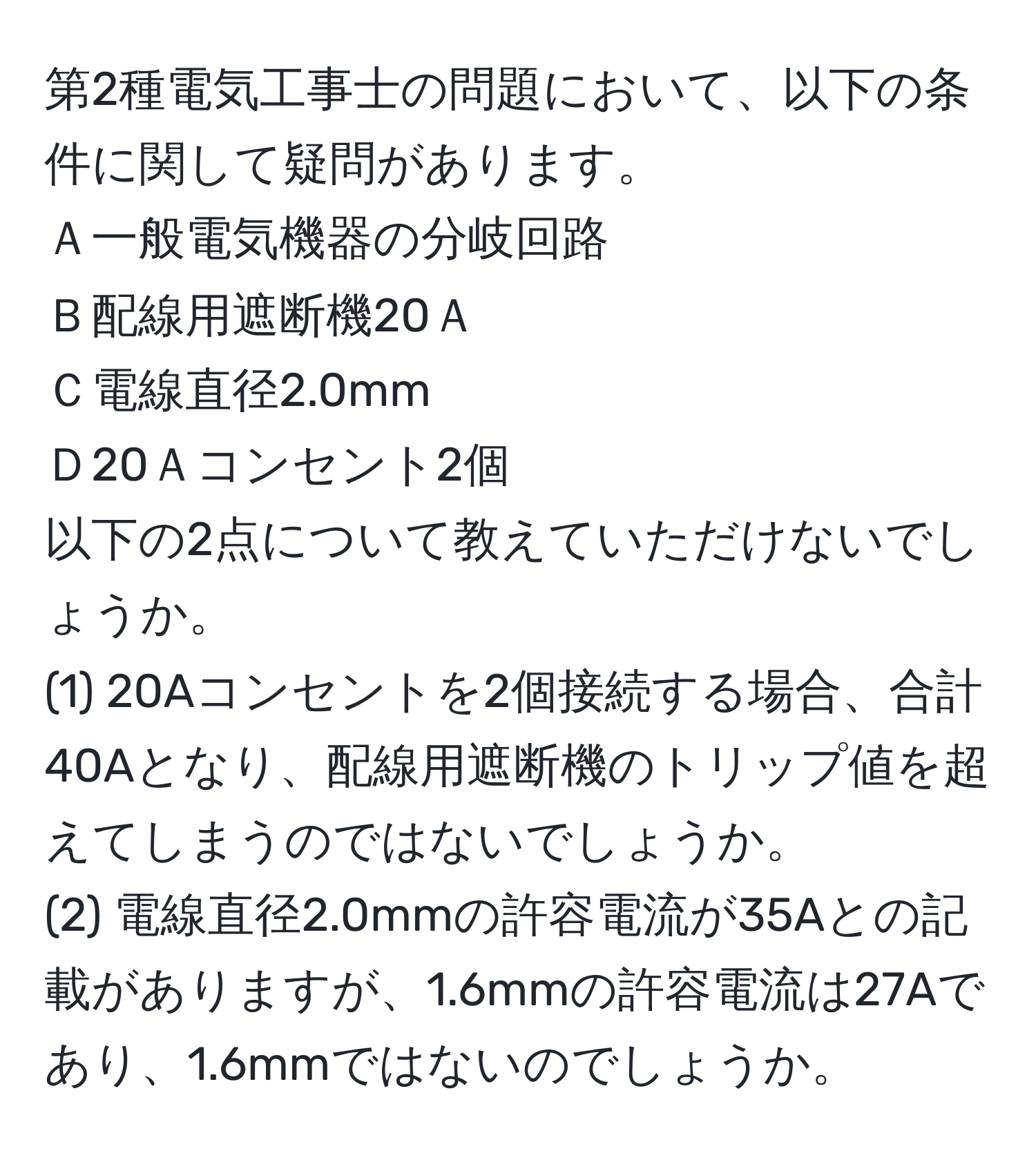 第2種電気工事士の問題において、以下の条件に関して疑問があります。  
Ａ一般電気機器の分岐回路  
Ｂ配線用遮断機20Ａ  
Ｃ電線直径2.0mm  
Ｄ20Ａコンセント2個  
以下の2点について教えていただけないでしょうか。  
(1) 20Aコンセントを2個接続する場合、合計40Aとなり、配線用遮断機のトリップ値を超えてしまうのではないでしょうか。  
(2) 電線直径2.0mmの許容電流が35Aとの記載がありますが、1.6mmの許容電流は27Aであり、1.6mmではないのでしょうか。