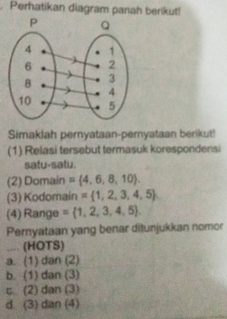 a Perhatikan diagram panah berikut!
Simaklah pernyataan-pemyataan berikut!
(1) Relasi tersebut termasuk korespondensi
satu-satu.
(2) Domain = 4,6,8,10. 
(3) Kodomain = 1,2,3,4,5
(4) Range = 1,2,3,4,5. 
Pernyataan yang benar ditunjukkan nomor
.... (HOTS)
a. (1) dan (2)
b. (1) dan (3)
c. (2) dan (3)
d. (3) dan (4)