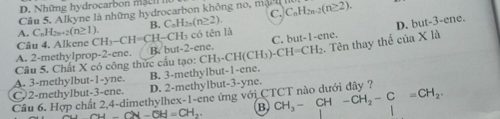 Những hydrocarbon mạ c h I
Câu 5. Alkyne là những hydrocarbon không no, mạch lu
A. C_nH_2n+2(n≥ 1). B. C_nH_2n(n≥ 2). C. C_nH_2n-2(n≥ 2).
D. but - 3-e ne.
Câu 4. Alkene CH_3-CH=CH-CH_3 có tên là
A. 2 -methy1prop -2 -ene. B. but -2 -ene. C. but -1 -ene.
Câu 5. Chất X có công thức cấu tạo: CH_3-CH(CH_3)-CH=CH_2. Tên thay thế cia* 1a
A. 3 -methy1but- 1 -yne. B. 3 -methylbut -1 -ene.
C) 2 -methylbut- 3 -ene. D. 2 -methylbut -3 -yne.
Câu 6. Hợp chất 2, 4 -dimethylhex- 1 -ene ứng với CTCT nào dưới đây ?
CH-CH-CH=CH_2.
B CH_3-CH-CH_2-C=CH_2.