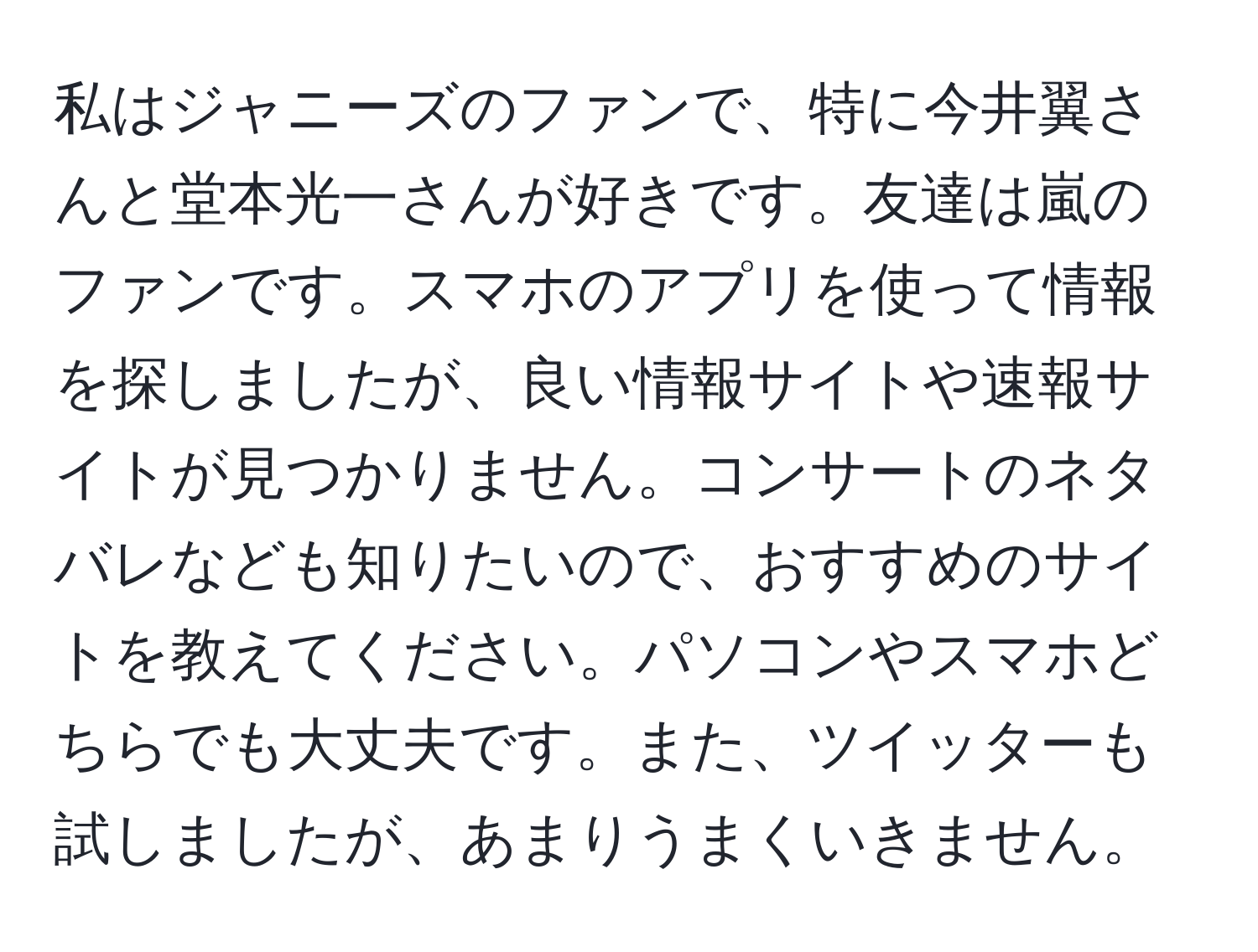 私はジャニーズのファンで、特に今井翼さんと堂本光一さんが好きです。友達は嵐のファンです。スマホのアプリを使って情報を探しましたが、良い情報サイトや速報サイトが見つかりません。コンサートのネタバレなども知りたいので、おすすめのサイトを教えてください。パソコンやスマホどちらでも大丈夫です。また、ツイッターも試しましたが、あまりうまくいきません。